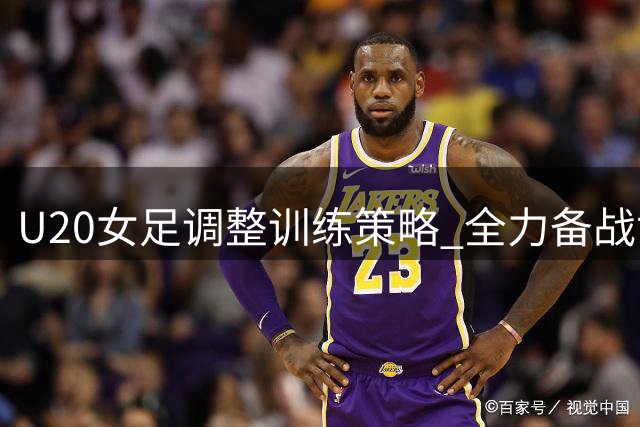 U20女足调整训练策略 全力备战世界杯小组赛